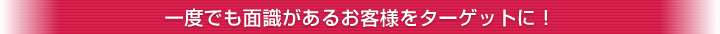 一度でも面識があるお客様をターゲットに！