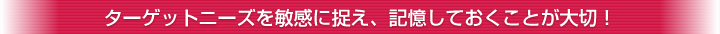 ターゲットニーズを敏感に捉え、記憶しておくことが大切！