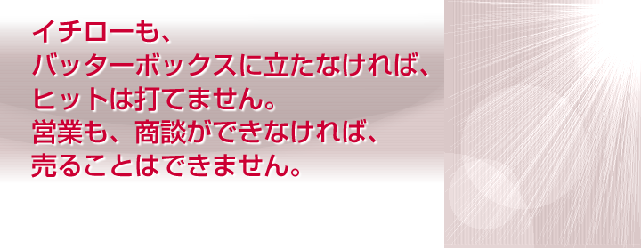 イチローも、バッターボックスに立たなければ、ヒットは打てません。営業も、商談ができなければ、売ることはできません。