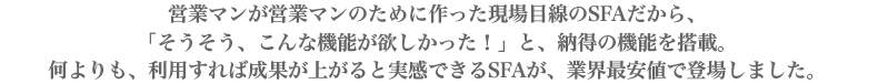 営業マンが営業マンのために作った現場目線のSFAだから、「そうそう、こんな機能が欲しかった！」と、納得の機能を搭載。何よりも，利用すれば成果が上がると実感できるSFAが、業界最安値で登場しました。