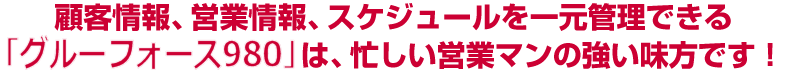 顧客情報、営業情報、スケジュールを一元管理できる グルーフォース980 は、忙しい営業マンの強い味方です！