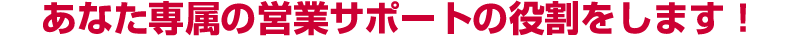 あなた専属の営業サポートの役割をします！